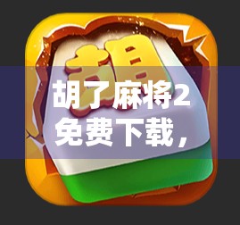 胡了麻将2免费下载,这款经典游戏为何能在手机上掀起全民打牌热潮?