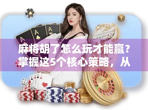 麻将胡了怎么玩才能赢？掌握这5个核心策略，从菜鸟变高手！