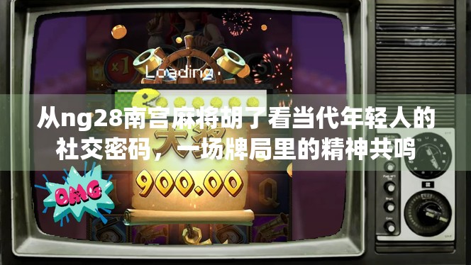 从ng28南宫麻将胡了看当代年轻人的社交密码，一场牌局里的精神共鸣